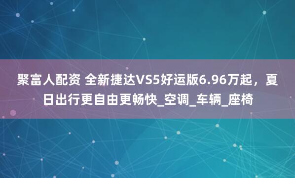 聚富人配资 全新捷达VS5好运版6.96万起，夏日出行更自由更畅快_空调_车辆_座椅