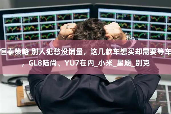 恒泰策略 别人犯愁没销量，这几款车想买却需要等车，GL8陆尚、YU7在内_小米_星愿_别克