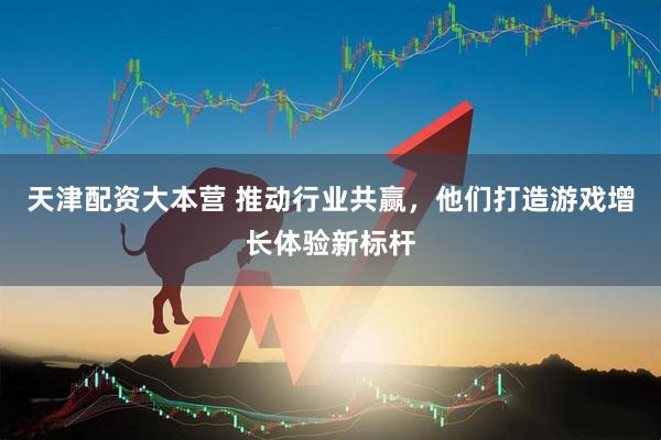 天津配资大本营 推动行业共赢，他们打造游戏增长体验新标杆