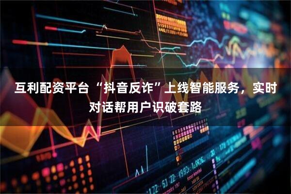 互利配资平台 “抖音反诈”上线智能服务，实时对话帮用户识破套路