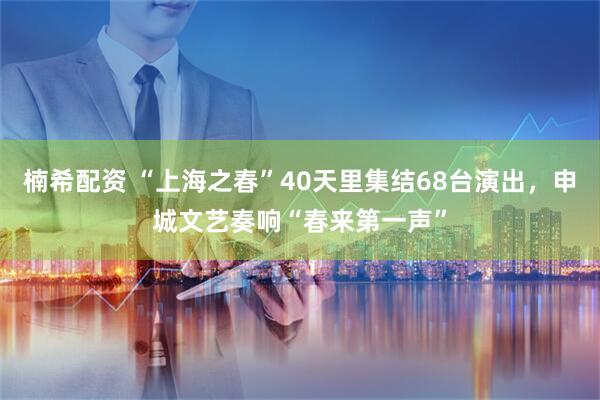 楠希配资 “上海之春”40天里集结68台演出，申城文艺奏响“春来第一声”
