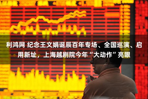 利鸿网 纪念王文娟诞辰百年专场、全国巡演、启用新址，上海越剧院今年“大动作”亮眼
