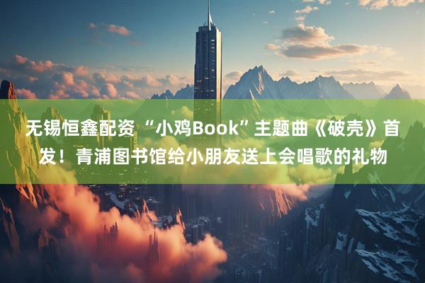无锡恒鑫配资 “小鸡Book”主题曲《破壳》首发！青浦图书馆给小朋友送上会唱歌的礼物